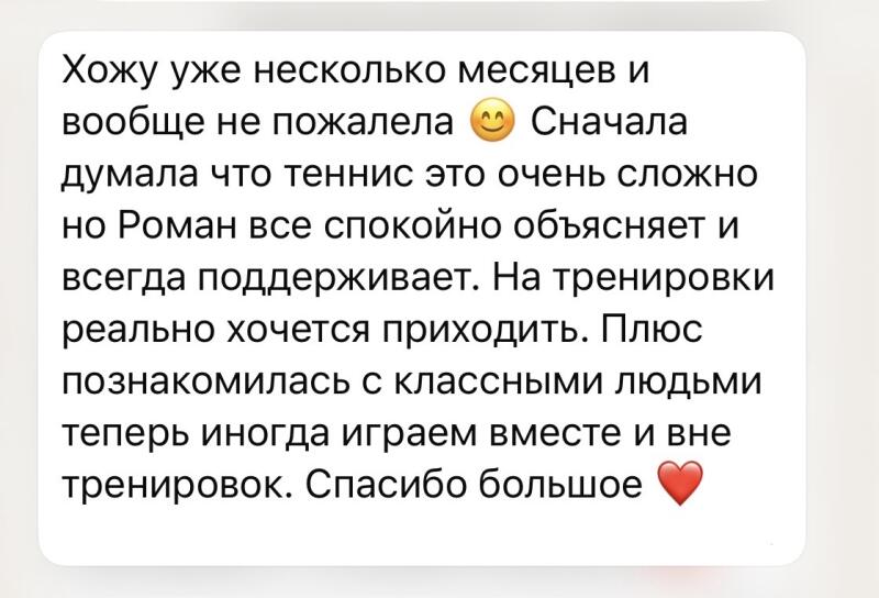 A white text bubble on a light grey background contains a message in Russian: "I've been going for several months now and haven't regretted it at all 😊 At first, I thought tennis was very difficult, but Roman explains everything calmly and always supports. I really want to come to training sessions. Plus, I met cool people, and now sometimes we play together outside of training. Thank you very much ❤️"